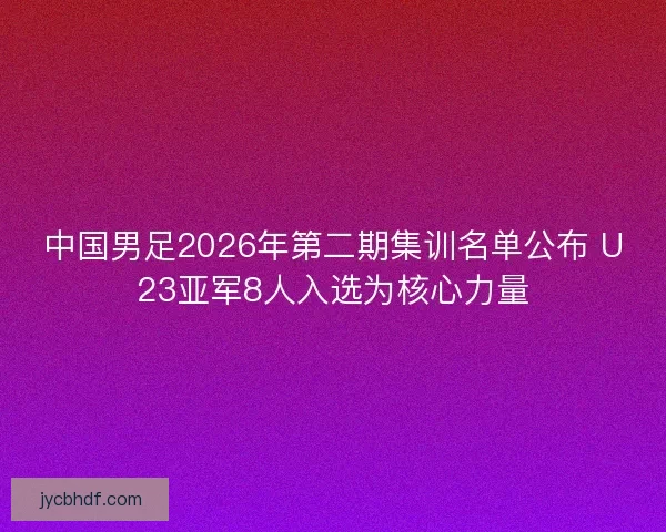 中国男足2026年第二期集训名单公布 U23亚军8人入选为核心力量