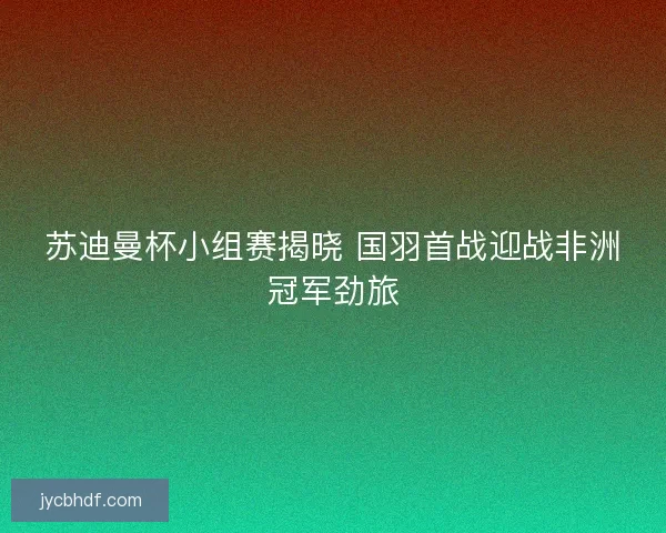 苏迪曼杯小组赛揭晓 国羽首战迎战非洲冠军劲旅