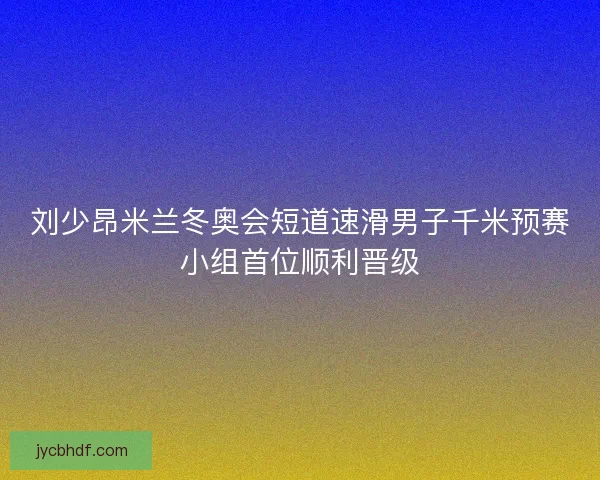 刘少昂米兰冬奥会短道速滑男子千米预赛小组首位顺利晋级