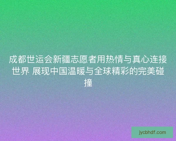 成都世运会新疆志愿者用热情与真心连接世界 展现中国温暖与全球精彩的完美碰撞